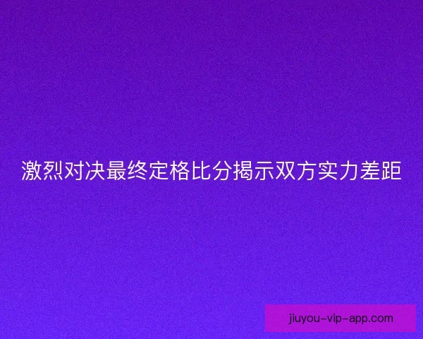 激烈对决最终定格比分揭示双方实力差距