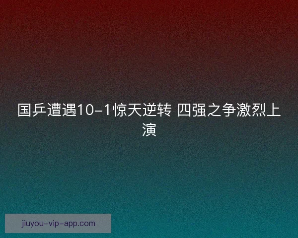 国乒遭遇10-1惊天逆转 四强之争激烈上演