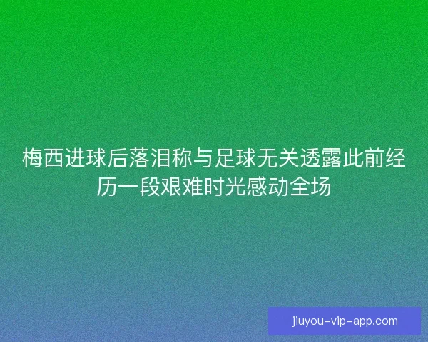 梅西进球后落泪称与足球无关透露此前经历一段艰难时光感动全场